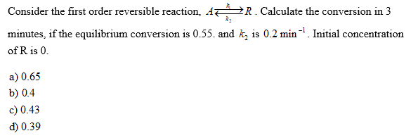 Consider the first order reversible reaction, A R. Calculate the conversion in 3
minutes, if the equilibrium conversion is 0.55. and k, is 0.2 min. Initial concentration
of R is 0.
a) 0.65
b) 0.4
c) 0.43
d) 0.39

