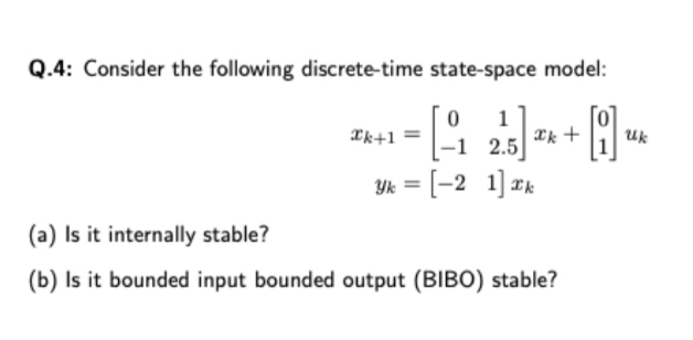 Q.4: Consider the following discrete-time state-space model:
1
*k +
*k+1 =
Uk
-1 2.5
Yk = [-2 1] Ik
(a) Is it internally stable?
(b) Is it bounded input bounded output (BIBO) stable?
