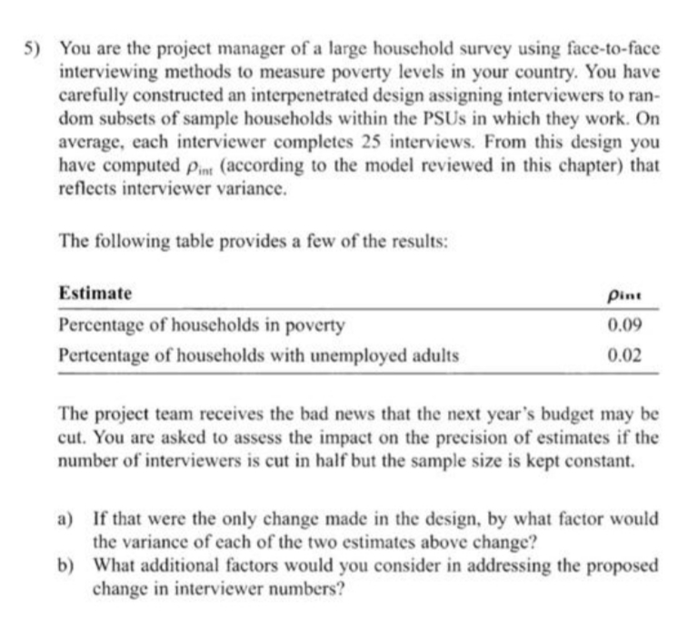 5) You are the project manager of a large household survey using face-to-face
interviewing methods to measure poverty levels in your country. You have
carefully constructed an interpenetrated design assigning interviewers to ran-
dom subsets of sample households within the PSUS in which they work. On
average, each interviewer completes 25 interviews. From this design you
have computed pin (according to the model reviewed in this chapter) that
reflects interviewer variance.
The following table provides a few of the results:
Estimate
Pint
Percentage of households in poverty
0.09
Pertcentage of households with unemployed adults
0.02
The project team receives the bad news that the next year's budget may be
cut. You are asked to assess the impact on the precision of estimates if the
number of interviewers is cut in half but the sample size is kept constant.
a) If that were the only change made in the design, by what factor would
the variance of cach of the two estimates above change?
b) What additional factors would you consider in addressing the proposed
change in interviewer numbers?
