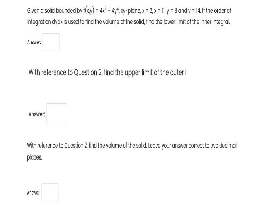 Given a solid bounded by f(x,y) = 4x² + 4y, xy-plane, x = 2, x = 11, y = 8 and y = 14. If the order of
%3D
integration dydx is used to find the volume of the solid, find the lower limit of the inner integral.
Answer:
With reference to Question 2, find the upper limit of the outer i
Answer:
With reference to Question 2, find the volume of the solid. Leave your answer correct to two decimal
places.
Answer:
