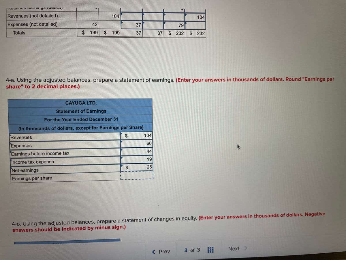 notanno caminys pa
Revenues (not detailed)
Expenses (not detailed)
Totals
F
104
42
$ 199 $ 199
37
37
CAYUGA LTD.
Statement of Earnings
For the Year Ended December 31
(In thousands of dollars, except for Earnings per Share)
Revenues
$
Expenses
Earnings before income tax
Income tax expense
Net earnings
Earnings per share
$
4-a. Using the adjusted balances, prepare a statement of earnings. (Enter your answers in thousands of dollars. Round "Earnings per
share" to 2 decimal places.)
104
60
44
19
25
104
79
37 $232 $ 232
4-b. Using the adjusted balances, prepare a statement of changes in equity. (Enter your answers in thousands of dollars. Negative
answers should be indicated by minus sign.)
< Prev
3 of 3
Next >