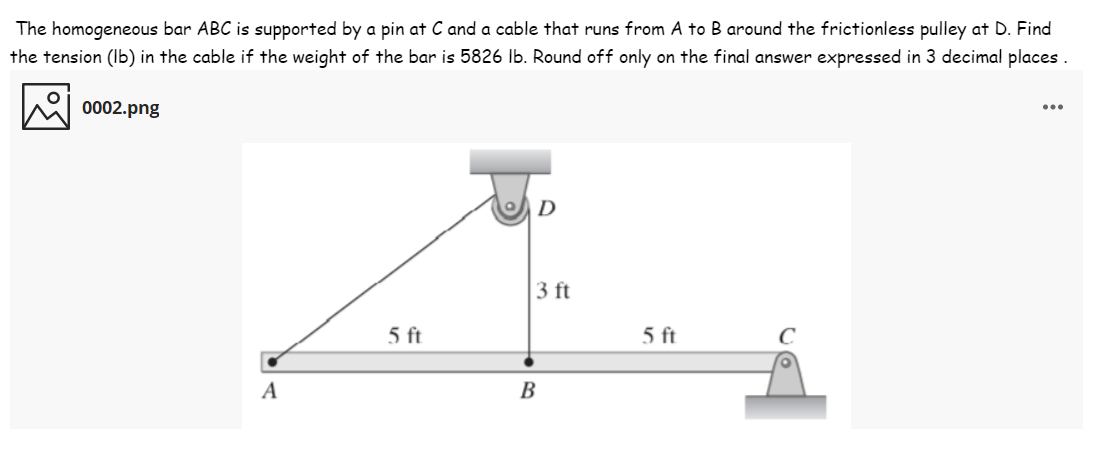 The homogeneous bar ABC is supported by a pin at C and a cable that runs from A to B around the frictionless pulley at D. Find
the tension (Ib) in the cable if the weight of the bar is 5826 lb. Round off only on the final answer expressed in 3 decimal places .
0002.png
...
D
3 ft
5 ft
5 ft
A
В
