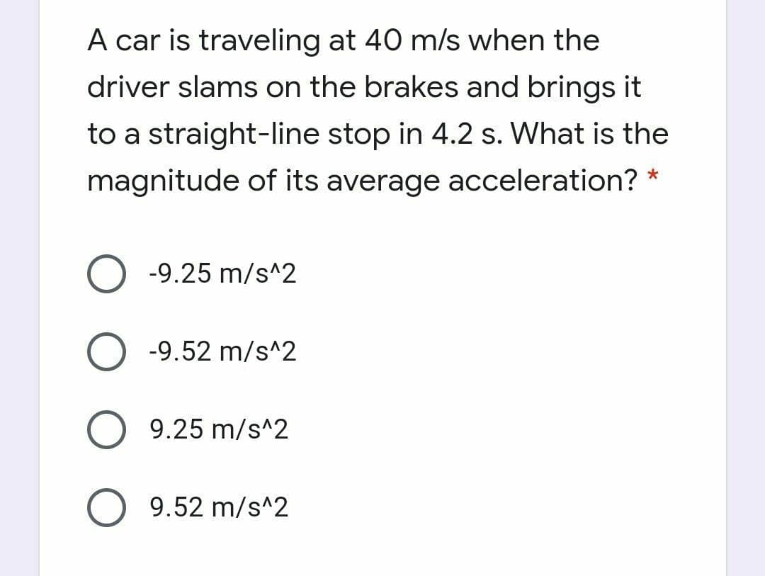 A car is traveling at 40 m/s when the
driver slams on the brakes and brings it
to a straight-line stop in 4.2 s. What is the
magnitude of its average acceleration? *
-9.25 m/s^2
-9.52 m/s^2
9.25 m/s^2
9.52 m/s^2
