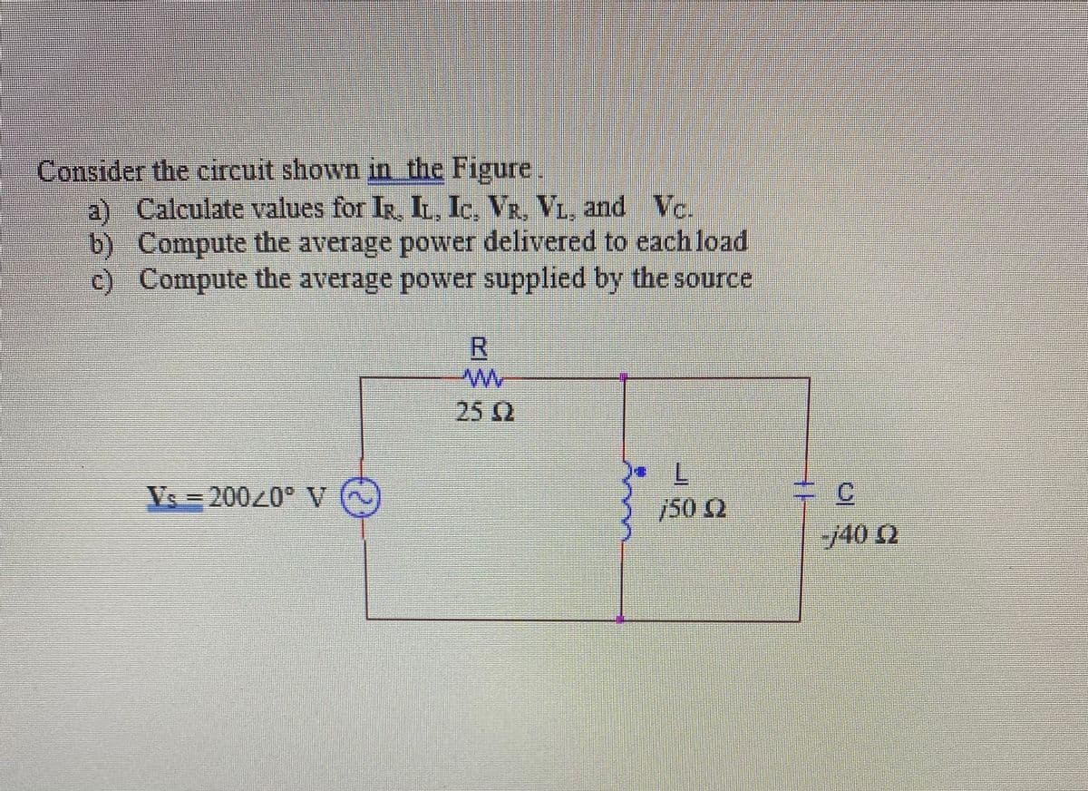 Consider the circuit shown in the Figure.
a) Calculate values for IR, IL, Ic, VR, VL, and Vc.
b) Compute the average power delivered to each load
c) Compute the average power supplied by the source
25Q
7.
/50 2
Vs = 20020 V
