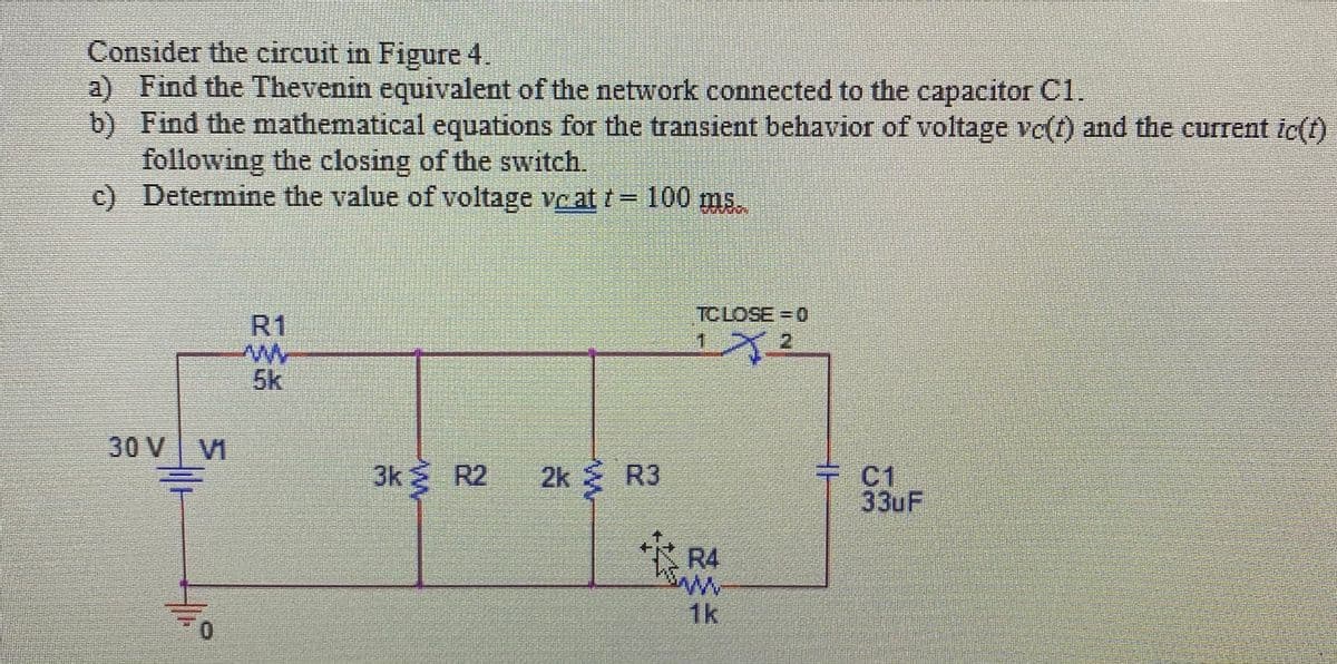 Consider the circuit in Figure 4.
a) Find the Thevenin equivalent of the network connected to the capacitor C1.
b) Find the mathematical equations for the transient behavior of voltage ve(t) and the current ic(t)
following the closing of the switch.
c) Determine the value of voltage ve at t=100 ms.
TCLOSE = 0
R1
1.
21
5k
30 V VI
3k R2
2k R3
C1
33UF
R4
1k
0.
