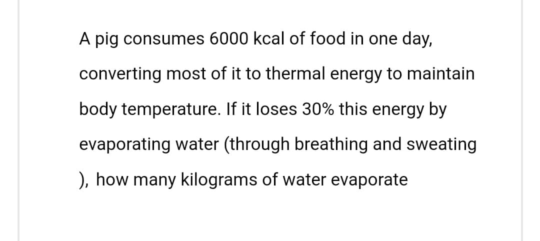 A pig consumes 6000 kcal of food in one day,
converting most of it to thermal energy to maintain
body temperature. If it loses 30% this energy by
evaporating water (through breathing and sweating
), how many kilograms of water evaporate