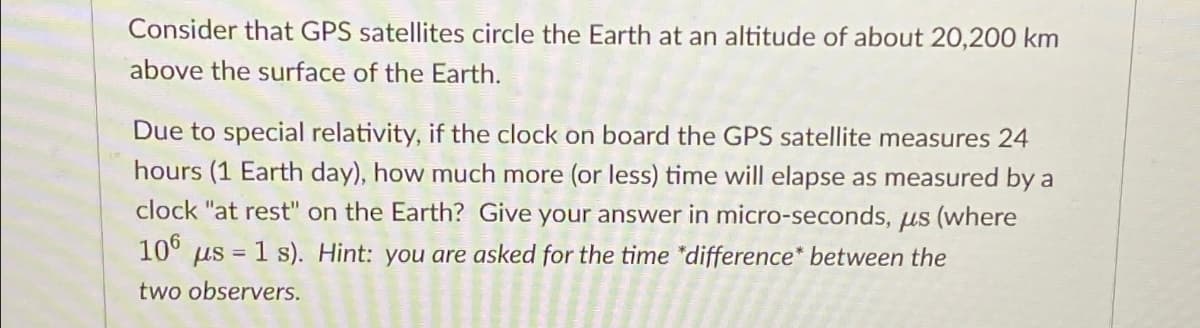 Consider that GPS satellites circle the Earth at an altitude of about 20,200 km
above the surface of the Earth.
Due to special relativity, if the clock on board the GPS satellite measures 24
hours (1 Earth day), how much more (or less) time will elapse as measured by a
clock "at rest" on the Earth? Give your answer in micro-seconds, us (where
106 us = 1 s). Hint: you are asked for the time *difference* between the
two observers.