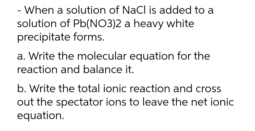 - When a solution of NaCl is added to a
solution of Pb(NO3)2 a heavy white
precipitate forms.
a. Write the molecular equation for the
reaction and balance it.
b. Write the total ionic reaction and cross
out the spectator ions to leave the net ionic
equation.
