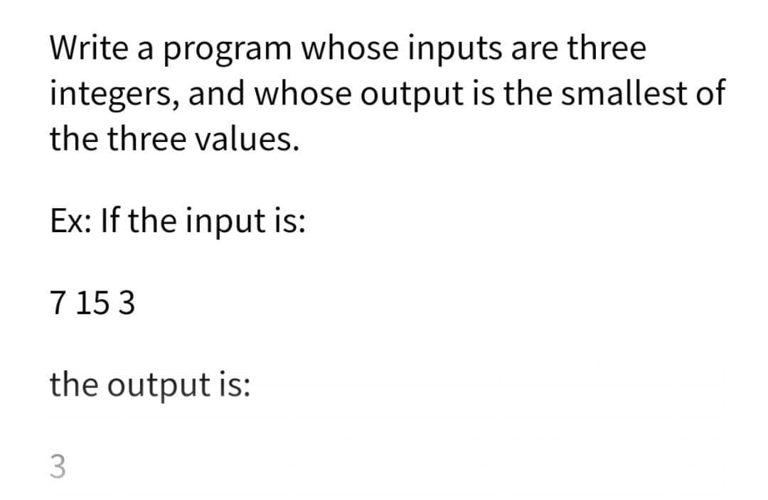Write a program whose inputs are three
integers, and whose output is the smallest of
the three values.
Ex: If the input is:
7 15 3
the output is:
