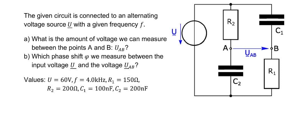 The given circuit is connected to an alternating
voltage source U with a given frequency f.
R2
a) What is the amount of voltage we can measure
between the points A and B: UAB?
A
•B
UAB
b) Which phase shift o we measure between the
input voltage U and the voltage UAB?
R1
Values: U = 60V, f = 4.0kHz, R1 = 1502,
C2
R2 = 2000, C, = 100nF, C2
= 200nF
