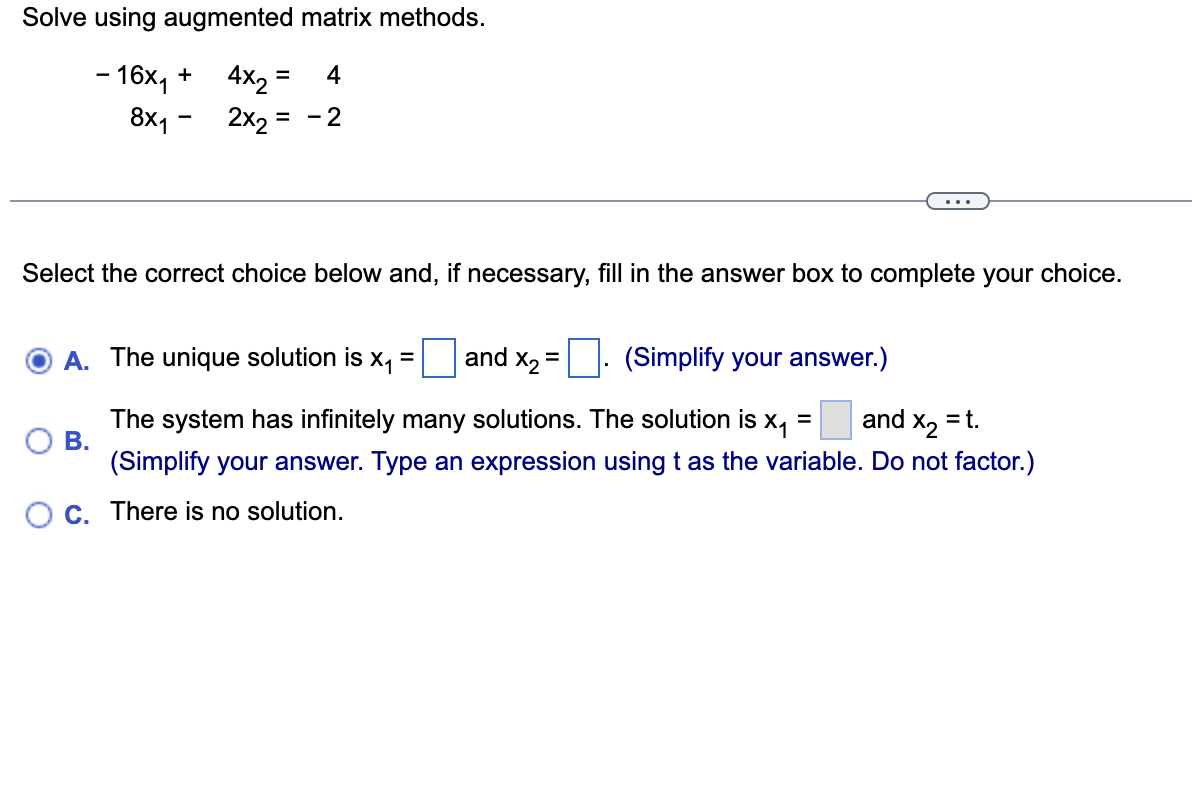 Solve using augmented matrix methods.
- 16x₁ +
4x2
= 4
8x1 2x2 = - 2
Select the correct choice below and, if necessary, fill in the answer box to complete your choice.
A. The unique solution is x₁
and X₂
=
(Simplify your answer.)
B.
The system has infinitely many solutions. The solution is =
X₁ and X₂ = t.
(Simplify your answer. Type an expression using t as the variable. Do not factor.)
OC. There is no solution.