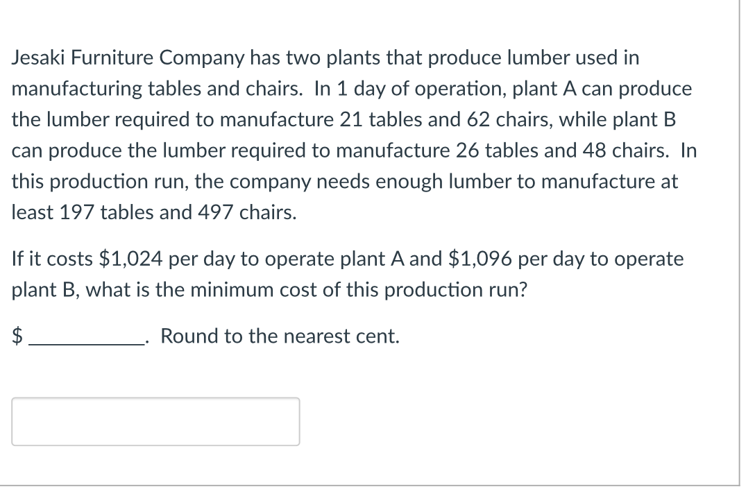 Jesaki Furniture Company has two plants that produce lumber used in
manufacturing tables and chairs. In 1 day of operation, plant A can produce
the lumber required to manufacture 21 tables and 62 chairs, while plant B
can produce the lumber required to manufacture 26 tables and 48 chairs. In
this production run, the company needs enough lumber to manufacture at
least 197 tables and 497 chairs.
If it costs $1,024 per day to operate plant A and $1,096 per day to operate
plant B, what is the minimum cost of this production run?
Round to the nearest cent.