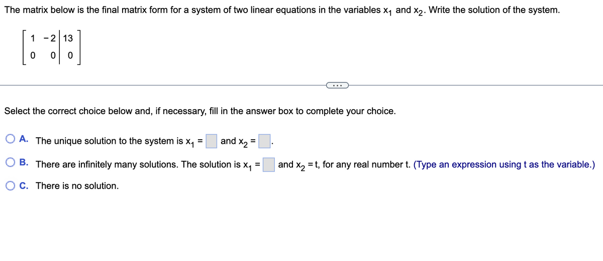 The matrix below is the final matrix form for a system of two linear equations in the variables x₁ and x2. Write the solution of the system.
1 - 213
0
0 0
Select the correct choice below and, if necessary, fill in the answer box to complete your choice.
OA. The unique solution to the system is x₁ =
and X₂ =
and x₂ = t, for any real number t. (Type an expression using t as the variable.)
B. There are infinitely many solutions. The solution is x₁ =
OC. There is no solution.