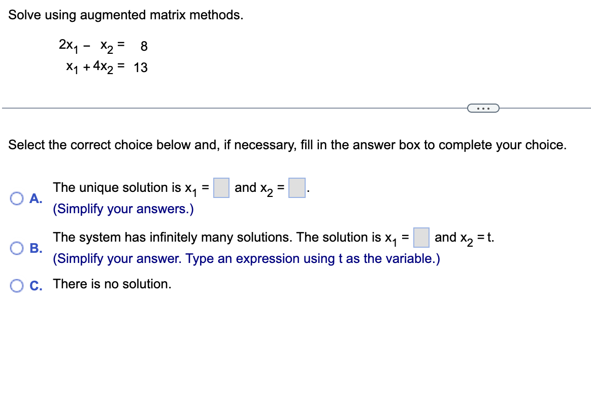Solve using augmented matrix methods.
2X₁ X₂ = 8
X₁ +4x2 = 13
Select the correct choice below and, if necessary, fill in the answer box to complete your choice.
=
and X₂
=
A.
The unique solution is x₁
(Simplify your answers.)
and X₂ = t.
B.
The system has infinitely many solutions. The solution is x₁ =
(Simplify your answer. Type an expression using t as the variable.)
C. There is no solution.