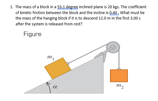 1. The mass of a block in a 53.1 degree inclined plane is 20 kgs. The coefficient
of kinetic friction between the block and the incline is 0.40. What must be
the mass of the hanging block if it is to descend 12.0 m in the first 3.00 s
after the system is released from rest?
Figure
m,
m2
