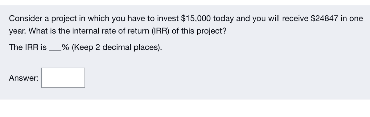 Consider a project in which you have to invest $15,000 today and you will receive $24847 in one
year. What is the internal rate of return (IRR) of this project?
The IRR is % (Keep 2 decimal places).
Answer: