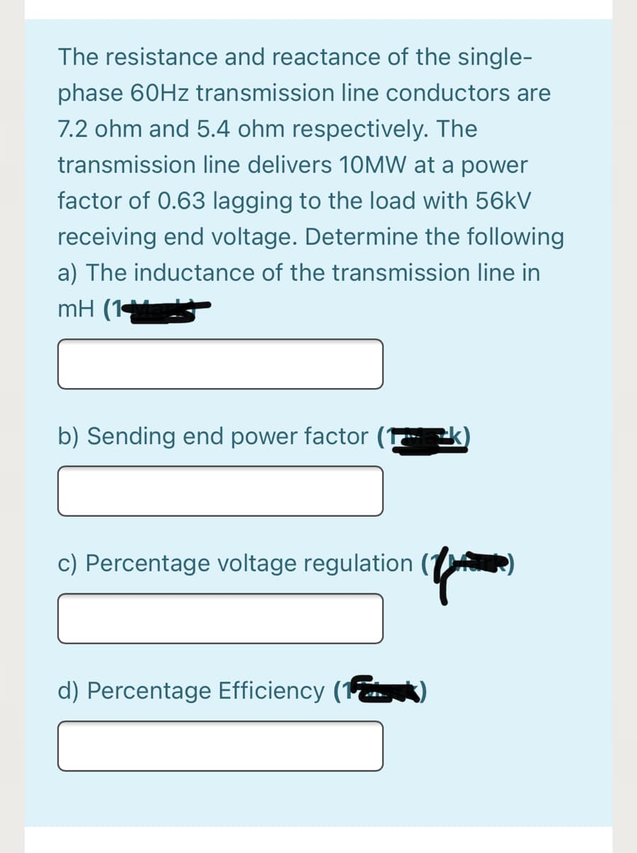 The resistance and reactance of the single-
phase 60HZ transmission line conductors are
7.2 ohm and 5.4 ohm respectively. The
transmission line delivers 1OMW at a power
factor of 0.63 lagging to the load with 56kV
receiving end voltage. Determine the following
a) The inductance of the transmission line in
mH (1
b) Sending end power factor
c) Percentage voltage regulation
d) Percentage Efficiency (1
