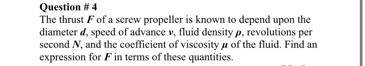 Question # 4
The thrust F of a screw propeller is known to depend upon the
diameter d, speed of advance v, fluid density p, revolutions per
second N, and the coefficient of viscosity u of the fluid. Find an
expression for F in terms of these quantities.
