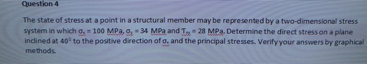 Question 4
The state of stress at a point in a structural member may be represented by a two-dimensional stress
system in which 0₂ = 100 MPa, oy = 34 MPa and T = 28 MPa. Determine the direct stress on a plane
inclined at 40° to the positive direction of o, and the principal stresses. Verify your answers by graphical
methods.
www