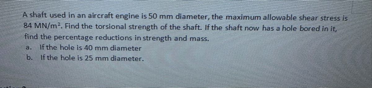 A shaft used in an aircraft engine is 50 mm diameter, the maximum allowable shear stress is
84 MN/m². Find the torsional strength of the shaft. If the shaft now has a hole bored in it,
find the percentage reductions in strength and mass.
a. If the hole is 40 mm diameter
b. If the hole is 25 mm diameter.