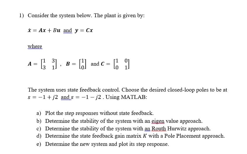 1) Consider the system below. The plant is given by:
x Ax + Bu and y = Cx
=
where
A =
L3
31.
B =
[J]
and C
=
[1
The system uses state feedback control. Choose the desired closed-loop poles to be at
s = −1+j2 and s= -1-j2. Using MATLAB:
a) Plot the step responses without state feedback.
b) Determine the stability of the system with an eigen value approach.
c) Determine the stability of the system with an Routh Hurwitz approach.
d) Determine the state feedback gain matrix K with a Pole Placement approach.
e) Determine the new system and plot its step response.