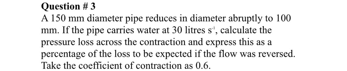 Question # 3
A 150 mm diameter pipe reduces in diameter abruptly to 100
mm. If the pipe carries water at 30 litres s', calculate the
pressure loss across the contraction and express this as a
percentage of the loss to be expected if the flow was reversed.
Take the coefficient of contraction as 0.6.