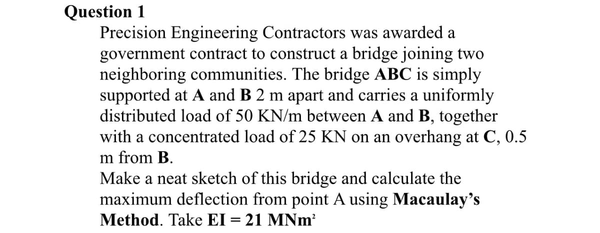 Question 1
Precision Engineering Contractors was awarded a
government contract to construct a bridge joining two
neighboring communities. The bridge ABC is simply
supported at A and B 2 m apart and carries a uniformly
distributed load of 50 KN/m between A and B, together
with a concentrated load of 25 KN on an overhang at C, 0.5
m from B.
Make a neat sketch of this bridge and calculate the
maximum deflection from point A using Macaulay's
Method. Take EI = 21 MNm²