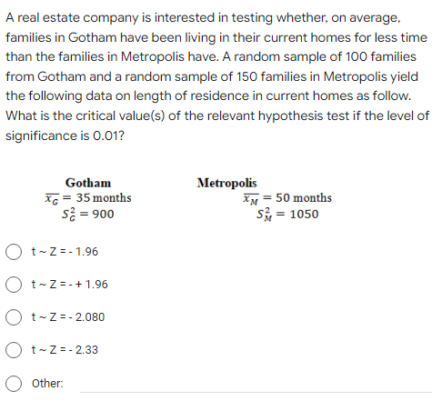 A real estate company is interested in testing whether, on average,
families in Gotham have been living in their current homes for less time
than the families in Metropolis have. A random sample of 100 families
from Gotham and a random sample of 150 families in Metropolis yield
the following data on length of residence in current homes as follow.
What is the critical value(s) of the relevant hypothesis test if the level of
significance is 0.01?
Gotham
Metropolis
Xc = 35 months
s = 900
XM = 50 months
s = 1050
O t-Z = - 1.96
O t-Z =- + 1.96
O t-Z= - 2.080
O t-Z =- 2.33
Other:
