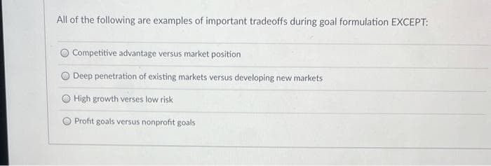 All of the following are examples of important tradeoffs during goal formulation EXCEPT:
Competitive advantage versus market position
Deep penetration of existing markets versus developing new markets
High growth verses low risk
Profit goals versus nonprofit goals