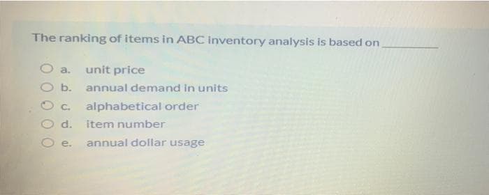 The ranking of items in ABC inventory analysis is based on
O a. unit price
b.
C. alphabetical order
d. item number
e. annual dollar usage
annual demand in units