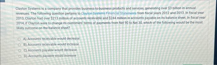 Clayton Systems is a company that provides business-to-business products and services, generating over $3 billion in annual
revenues. The following question pertains to Clayton Systems Financial Statements from fiscal years 2012 and 2013. In fiscal year
2013, Clayton had over $213 million of accounts receivable and $244 million in accounts payable on its balance sheet. In fiscal year
2014, if Clayton were to change its customers' terms of payments from Net 90 to Net 30, which of the following would be the most
likely outcome on the balance sheet?
OA) Accounts receivable would decrease
OB) Accounts receivable would increase
OC) Accounts payable would decrease
OD) Accounts payable would increase