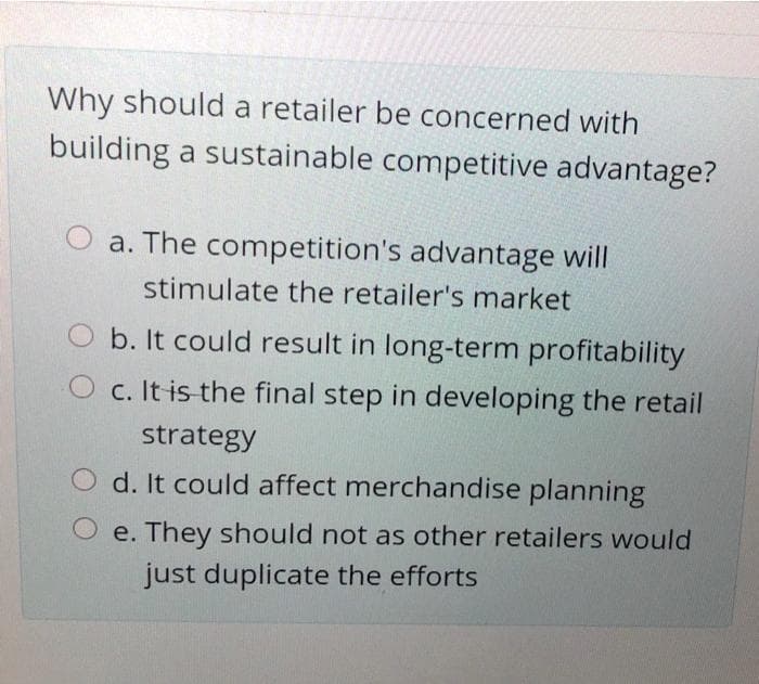Why should a retailer be concerned with
building a sustainable competitive advantage?
a. The competition's advantage will
stimulate the retailer's market
b. It could result in long-term profitability
O c. It is the final step in developing the retail
strategy
d. It could affect merchandise planning
e. They should not as other retailers would
just duplicate the efforts