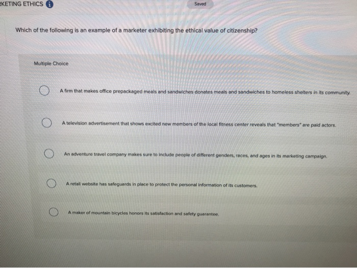 KETING ETHICS Ⓡ
Saved
Which of the following is an example of a marketer exhibiting the ethical value of citizenship?
Multiple Choice
A firm that makes office prepackaged meals and sandwiches donates meals and sandwiches to homeless shelters in its community.
A television advertisement that shows excited new members of the local fitness center reveals that "members" are paid actors.
O
An adventure travel company makes sure to include people of different genders, races, and ages in its marketing campaign.
A retail website has safeguards in place to protect the personal information of its customers.
A maker of mountain bicycles honors its satisfaction and safety guarantee.