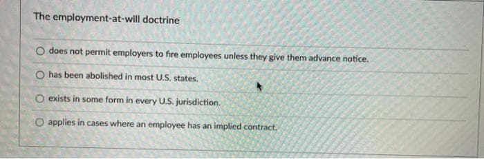 The employment-at-will doctrine
O does not permit employers to fire employees unless they give them advance notice.
O has been abolished in most U.S. states.
O exists in some form in every U.S. jurisdiction.
O applies in cases where an employee has an implied contract.