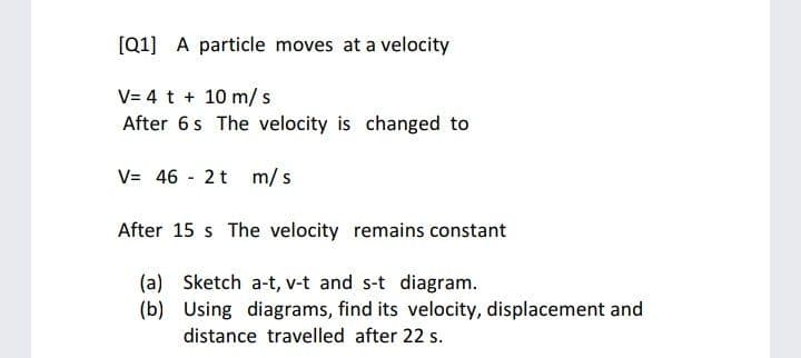 [Q1] A particle moves at a velocity
V= 4 t + 10 m/s
After 6s The velocity is changed to
V= 46 - 2t m/s
After 15 s The velocity remains constant
(a) Sketch a-t, v-t and s-t diagram.
(b) Using diagrams, find its velocity, displacement and
distance travelled after 22 s.

