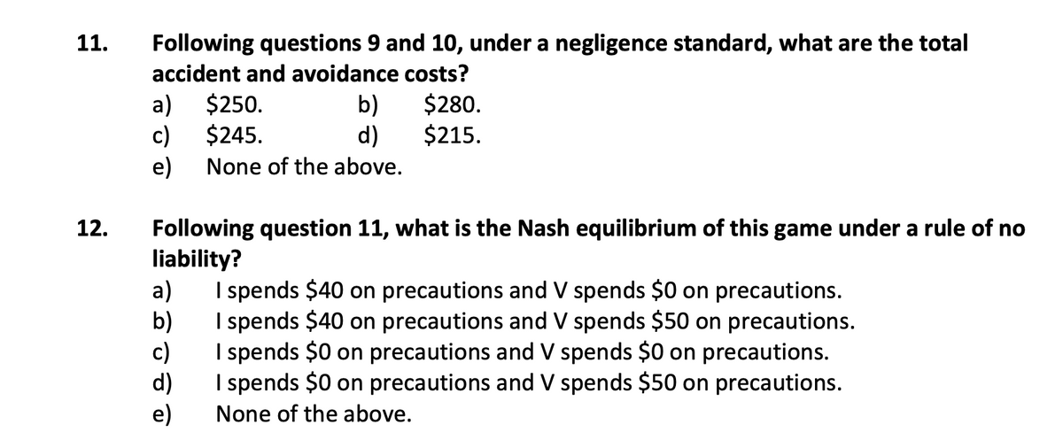 11.
Following questions 9 and 10, under a negligence standard, what are the total
accident and avoidance costs?
a)
$250.
b)
$280.
$245.
$215.
c)
e)
d)
None of the above.
12.
Following question 11, what is the Nash equilibrium of this game under a rule of no
liability?
a)
b)
c)
d)
e)
I spends $40 on precautions and V spends $0 on precautions.
I spends $40 on precautions and V spends $50 on precautions.
I spends $0 on precautions and V spends $0 on precautions.
I spends $0 on precautions and V spends $50 on precautions.
None of the above.
