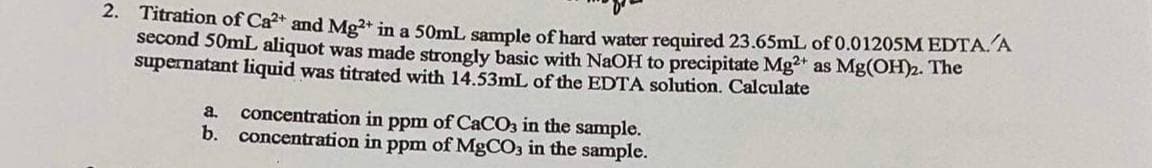 2. Titration of Ca²+ and Mg²+ in a 50mL sample of hard water required 23.65mL of 0.01205M EDTA. A
second 50mL aliquot was made strongly basic with NaOH to precipitate Mg2+ as Mg(OH)2. The
supernatant liquid was titrated with 14.53mL of the EDTA solution. Calculate
a. concentration in ppm of CaCO3 in the sample.
b. concentration in ppm of MgCO3 in the sample.