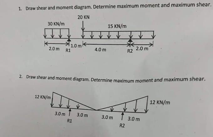 1. Draw shear and moment diagram. Determine maximum moment and maximum shear.
20 KN
30 KN/m
2.0 m
*
12 KN/m
10mk
R1
4.0 m
3.0 m 3.0 m
R1
15 KN/m
2. Draw shear and moment diagram. Determine maximum moment and maximum shear.
R2
3.0 m
2.0 m
T 3.0 m
R2
12 KN/m