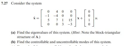7.27 Consider the system
4 0
-1 -4 0
x+
u.
5
7
1
15
03 -3
(a) Find the eigenvalues of this system. (Hìnt: Note the block-triangular
structure of A.)
(b) Find the controllable and uncontrollable modes of this system.
