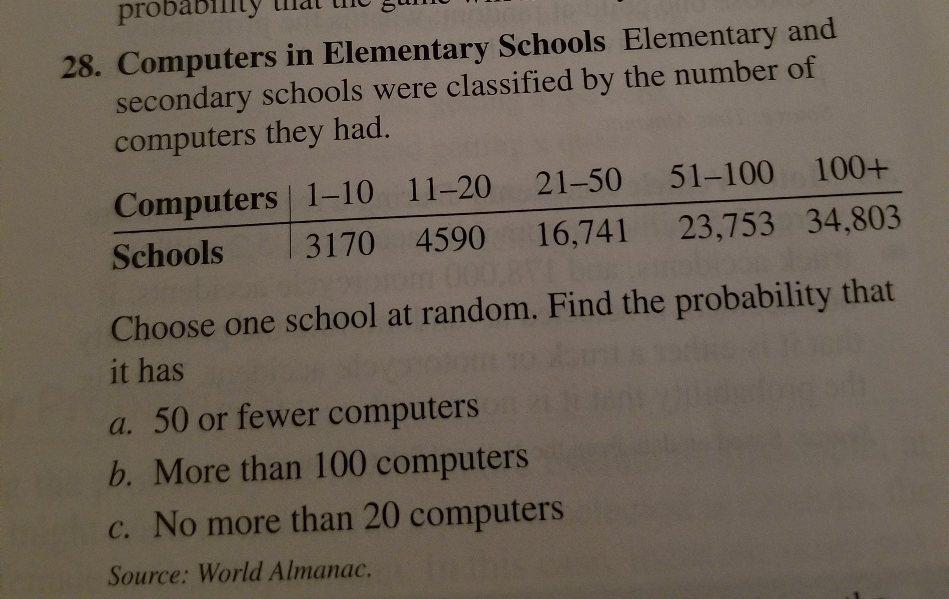 probability
28. Computers in Elementary Schools Elementary and
secondary schools were classified by the number of
computers they had.
Computers 1–10 11–20 21-50 51–100 100+
16,741 23,753 34,803
3170 4590
Schools
om 000,8
Choose one school at random. Find the probability that
it has
a. 50 or fewer computers
b. More than 100 computers
c. No more than 20 computers
Source: World Almanac.
