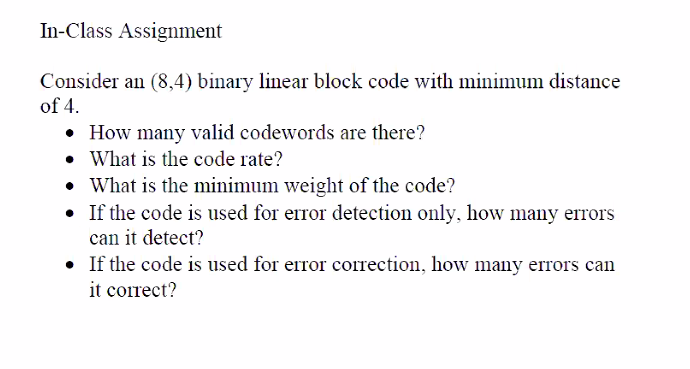 In-Class Assignment
Consider an (8,4) binary linear block code with minimum distance
of 4.
• How many valid codewords are there?
• What is the code rate?
• What is the minimum weight of the code?
• If the code is used for error detection only, how many errors
can it detect?
• If the code is used for error correction, how many errors can
it correct?
