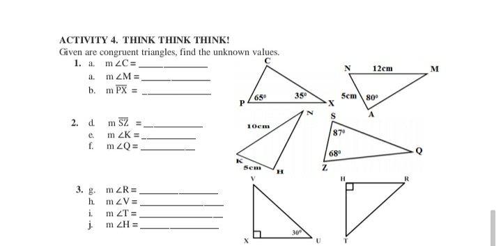 ACTIVITY 4. THINK THINK THINK!
Given are congruent triangles, find the unknown values.
1. a. m ZC=.
a. m ZM =,
b. m PX =
12cm
M
65
35°
5cm
80
2. d.
m SZ
10cm
e.
m ZK =
87°
f. m zQ =,
68
K
Sem
н
R
3. g. m ZR =
h. mzV=
i.
m ZT =
j.
m ZH =
30
