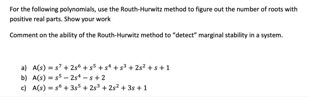 For the following polynomials, use the Routh-Hurwitz method to figure out the number of roots with
positive real parts. Show your work
Comment on the ability of the Routh-Hurwitz method to "detect" marginal stability in a system.
a) A(s) = s7 + 2s6 + s5 + sª +s³ + 2s² + s+ 1
b) A(s) = s5 - 2s4 – s + 2
c) A(s) = s6 + 3s5 + 2s3 + 2s² + 3s + 1
