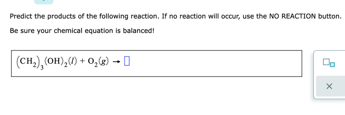 Predict the products of the following reaction. If no reaction will occur, use the NO REACTION button.
Be sure your chemical equation is balanced!
(CH,), (OH),() + O,(g) → I
3.
