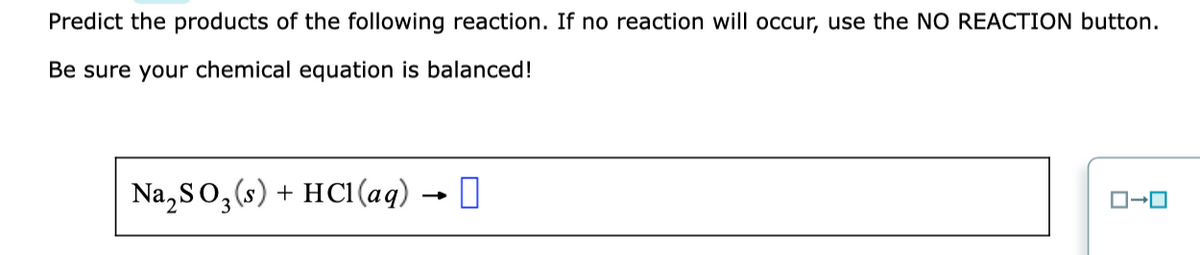 Predict the products of the following reaction. If no reaction will occur, use the NO REACTION button.
Be sure your chemical equation is balanced!
Na,So,(s) + HCl (aq) → 0
