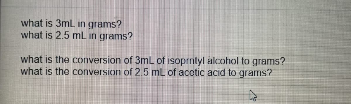 what is 3mL in grams?
what is 2.5 mL in grams?
what is the conversion of 3mL of isoprntyl alcohol to grams?
what is the conversion of 2.5 mL of acetic acid to grams?