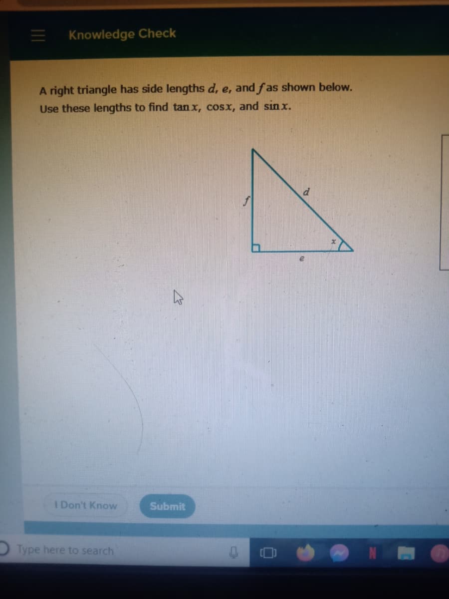 Knowledge Check
A right triangle has side lengths d, e, and fas shown below.
Use these lengths to find tan x, cosx, and sin x.
I Don't Know
Submit
Type here to search
