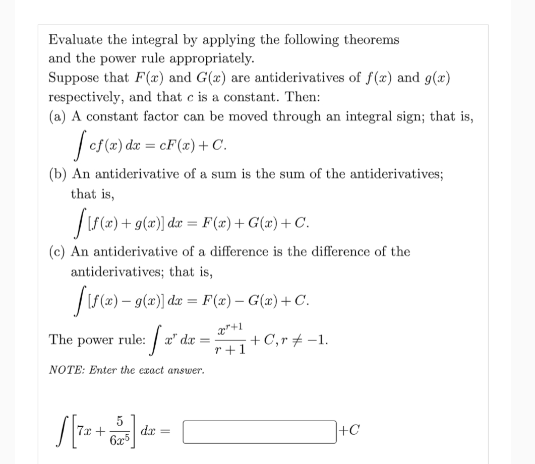 Evaluate the integral by applying the following theorems
and the power rule appropriately.
Suppose that F(x) and G(x) are antiderivatives of f(x) and g(x)
respectively, and that c is a constant. Then:
(a) A constant factor can be moved through an integral sign; that is,
| cf (æ) dæ = cF(x)+C.
(b) An antiderivative of a sum is the sum of the antiderivatives;
that is,
|LS(«) + g(æ)] dæ =
F(x)+G(x)+C.
(c) An antiderivative of a difference is the difference of the
antiderivatives; that is,
/s(2) – 9(2)] de = F (æ) – G(m) + C.
The
x"+1
power
rule:
x" d.x
+ C,r + -1.
r +1
NOTE: Enter the exact answer.
7x +
6x5
dx
+C

