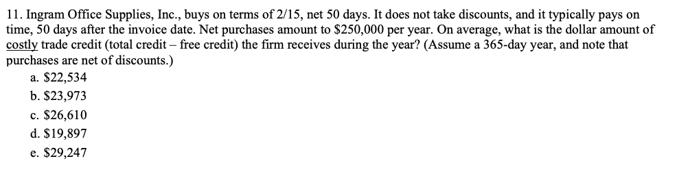 11. Ingram Office Supplies, Inc., buys on terms of 2/15, net 50 days. It does not take discounts, and it typically pays on
time, 50 days after the invoice date. Net purchases amount to $250,000 per year. On average, what is the dollar amount of
costly trade credit (total credit – free credit) the firm receives during the year? (Assume a 365-day year, and note that
purchases are net of discounts.)
a. $22,534
b. $23,973
c. $26,610
d. $19,897
e. $29,247
