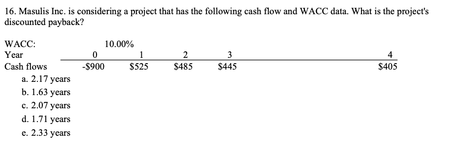 16. Masulis Inc. is considering a project that has the following cash flow and WACC data. What is the project's
discounted payback?
WACC:
10.00%
Year
1
2
3
4
Cash flows
-$900
$525
$485
$445
$405
а. 2.17 уears
b. 1.63 years
с. 2.07 years
d. 1.71 years
е. 2.33 years
